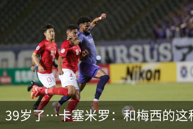 39岁了…卡塞米罗：和梅西的这种时光不知还有多久，只能好好享受